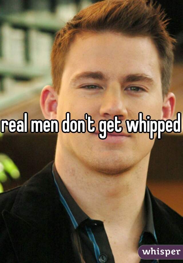 real men don't get whipped
