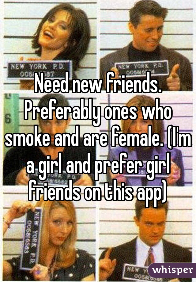 Need new friends. Preferably ones who smoke and are female. (I'm a girl and prefer girl friends on this app) 