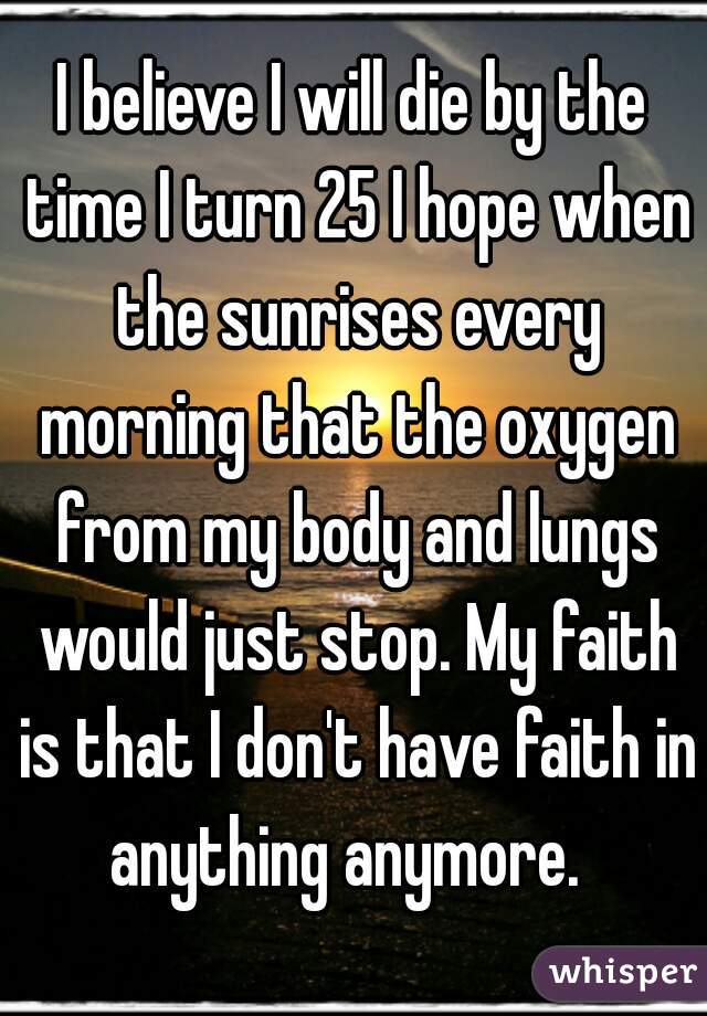 I believe I will die by the time I turn 25 I hope when the sunrises every morning that the oxygen from my body and lungs would just stop. My faith is that I don't have faith in anything anymore.  
