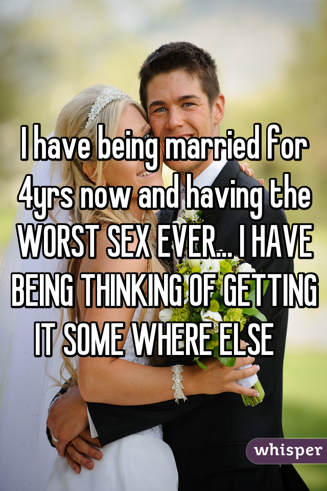 I have being married for 4yrs now and having the WORST SEX EVER... I HAVE BEING THINKING OF GETTING IT SOME WHERE ELSE   