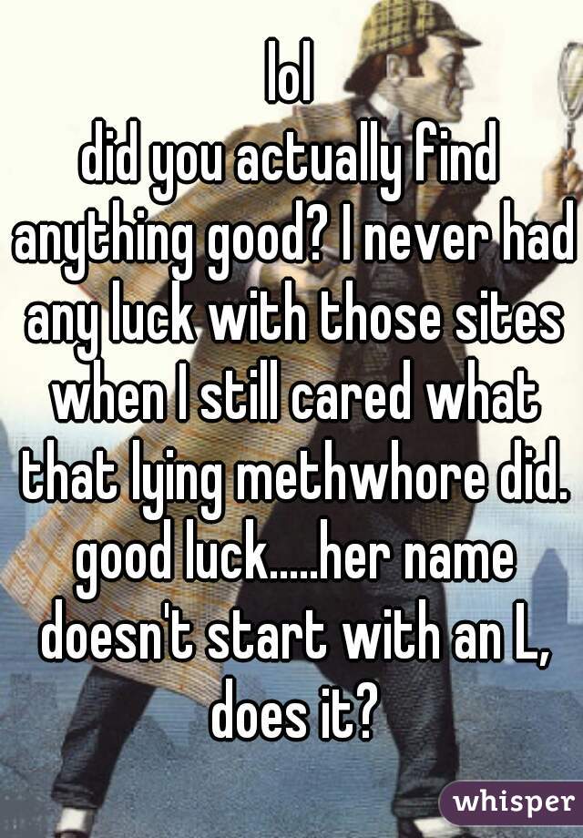 lol
did you actually find anything good? I never had any luck with those sites when I still cared what that lying methwhore did. good luck.....her name doesn't start with an L, does it?