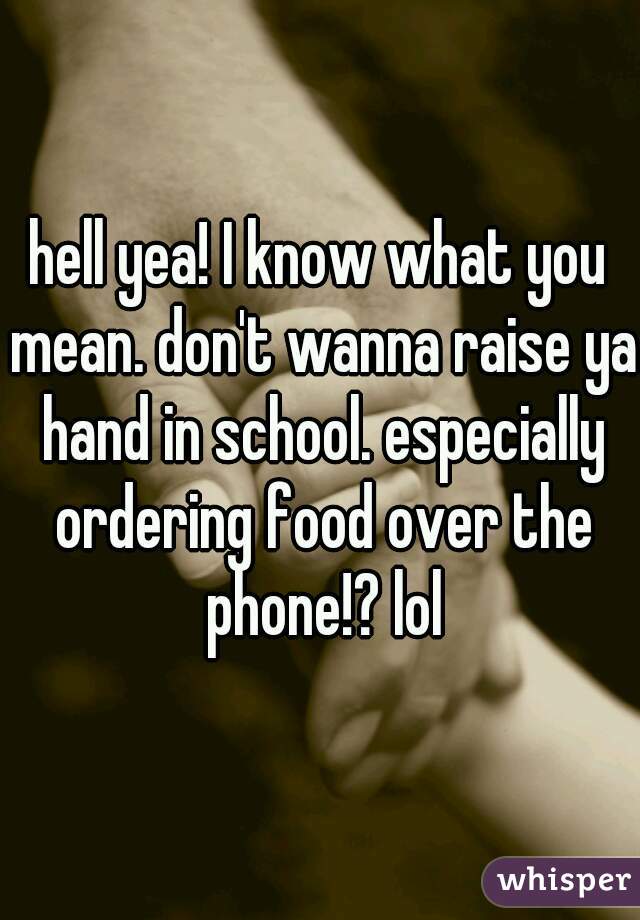 hell yea! I know what you mean. don't wanna raise ya hand in school. especially ordering food over the phone!? lol