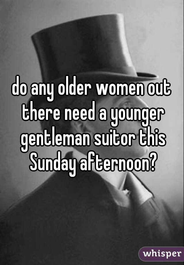 do any older women out there need a younger gentleman suitor this Sunday afternoon?