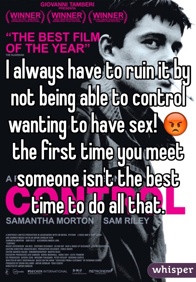 I always have to ruin it by not being able to control wanting to have sex! 😡 the first time you meet someone isn't the best time to do all that. 