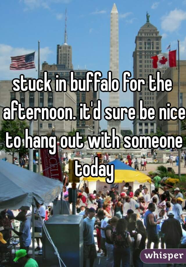 stuck in buffalo for the afternoon. it'd sure be nice to hang out with someone today