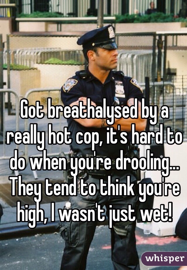 Got breathalysed by a really hot cop, it's hard to do when you're drooling... They tend to think you're high, I wasn't just wet! 