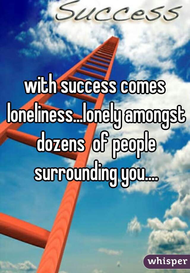 with success comes loneliness...lonely amongst dozens  of people surrounding you....