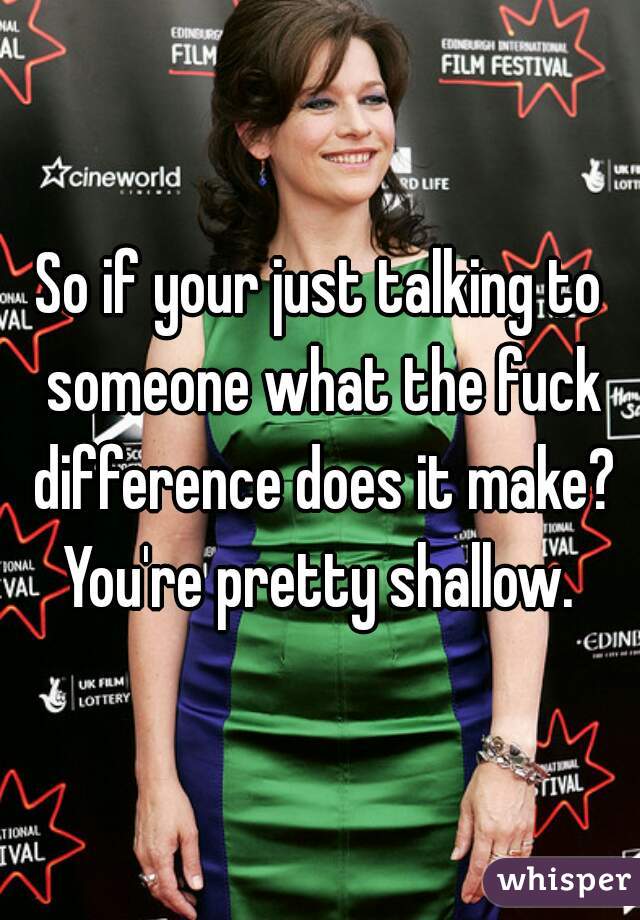 So if your just talking to someone what the fuck difference does it make? You're pretty shallow. 