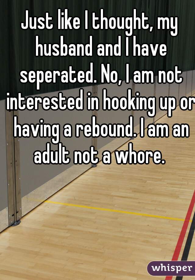 Just like I thought, my husband and I have seperated. No, I am not interested in hooking up or having a rebound. I am an adult not a whore. 