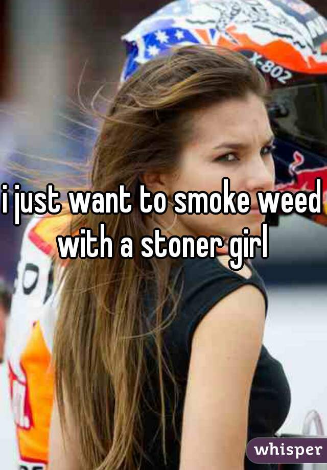 i just want to smoke weed with a stoner girl 