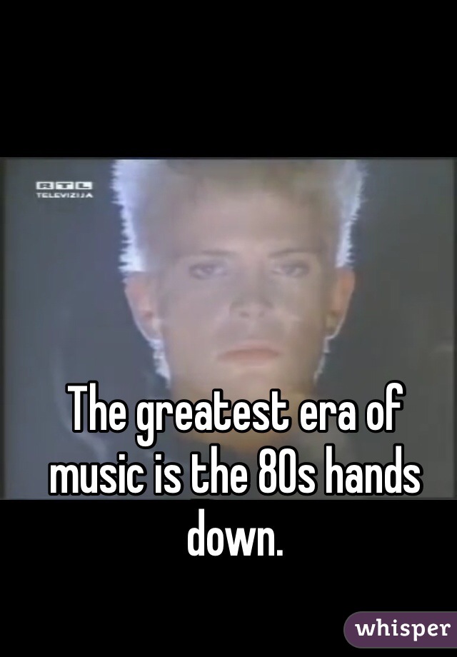 The greatest era of music is the 80s hands down. 