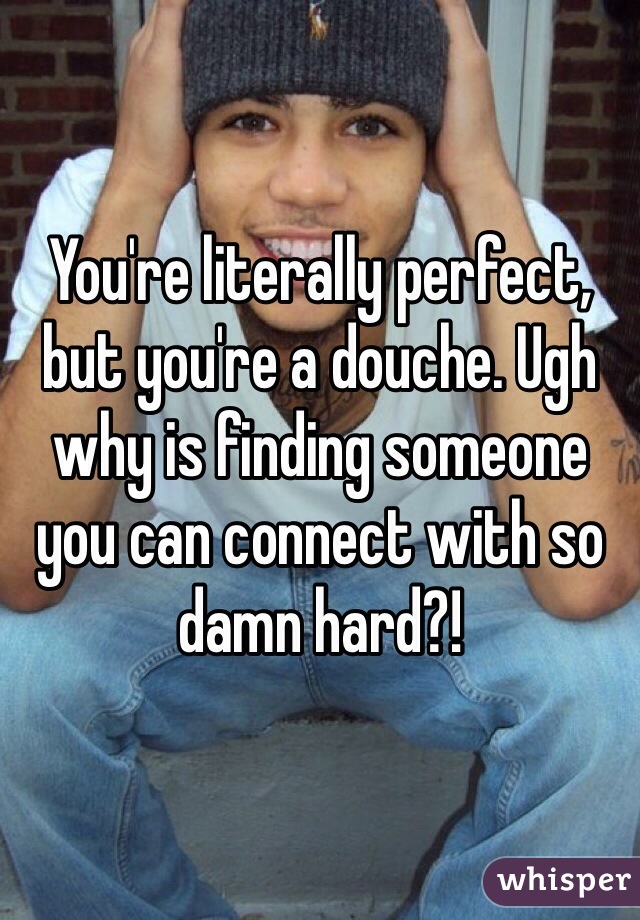 You're literally perfect, but you're a douche. Ugh why is finding someone you can connect with so damn hard?! 