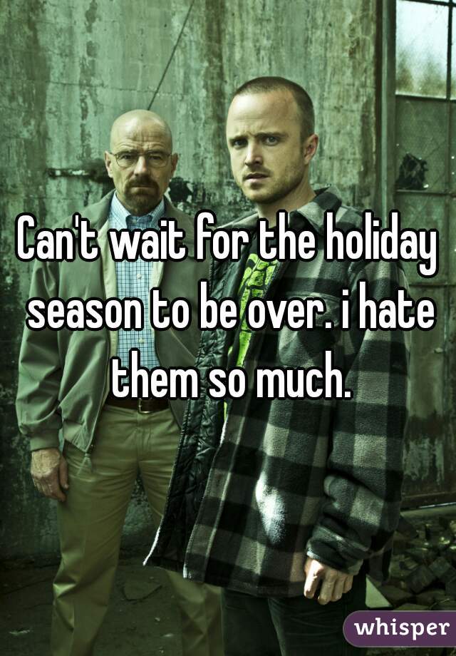 Can't wait for the holiday season to be over. i hate them so much.