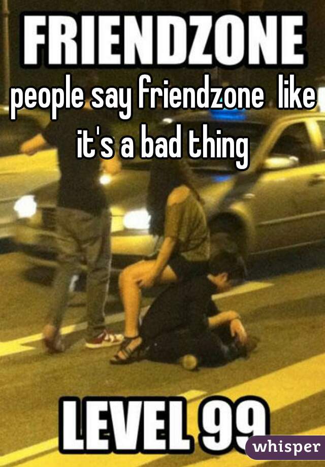 people say friendzone  like it's a bad thing 