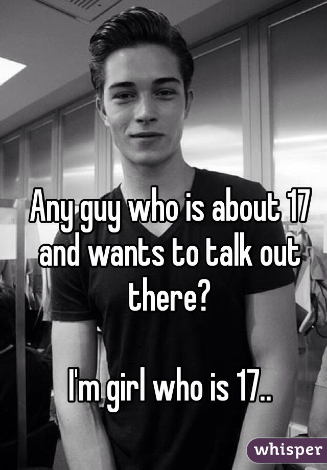 Any guy who is about 17 and wants to talk out there? 

I'm girl who is 17.. 