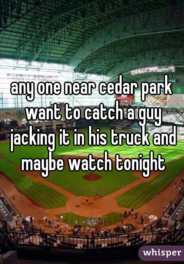 any one near cedar park want to catch a guy jacking it in his truck and maybe watch tonight