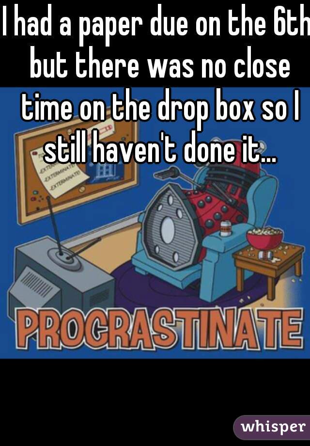 I had a paper due on the 6th but there was no close time on the drop box so I still haven't done it...
