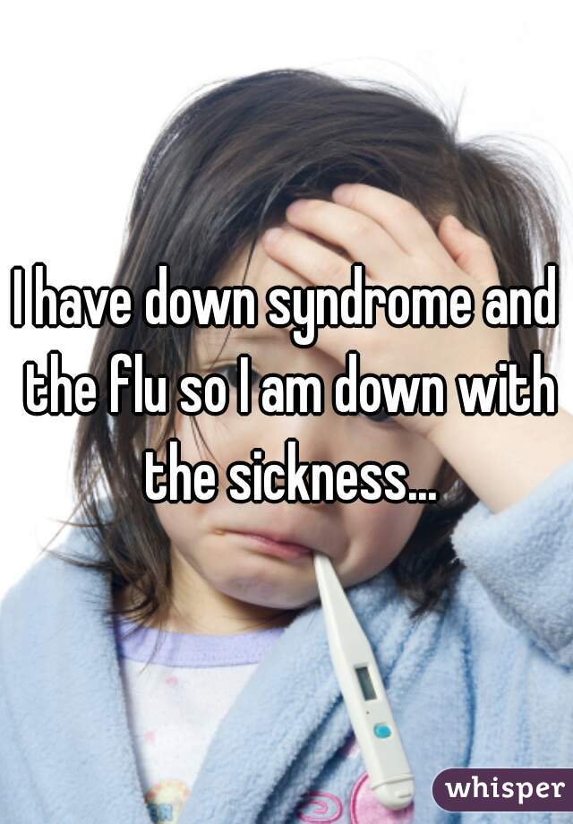 I have down syndrome and the flu so I am down with the sickness...