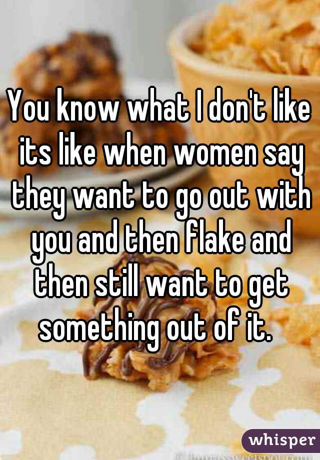 You know what I don't like its like when women say they want to go out with you and then flake and then still want to get something out of it.  