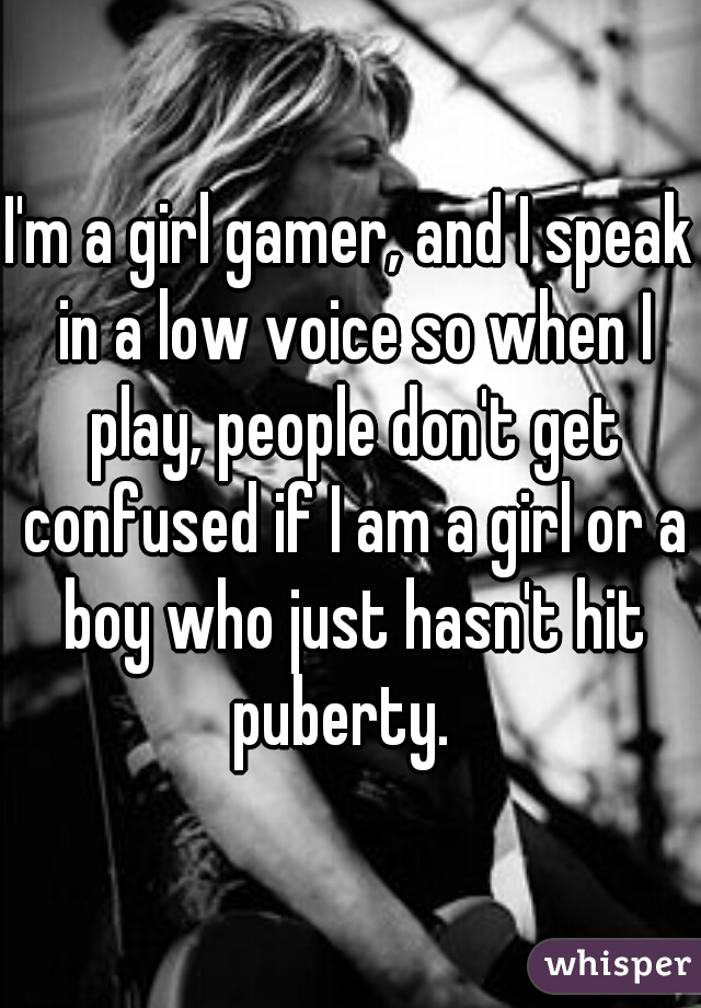 I'm a girl gamer, and I speak in a low voice so when I play, people don't get confused if I am a girl or a boy who just hasn't hit puberty.  