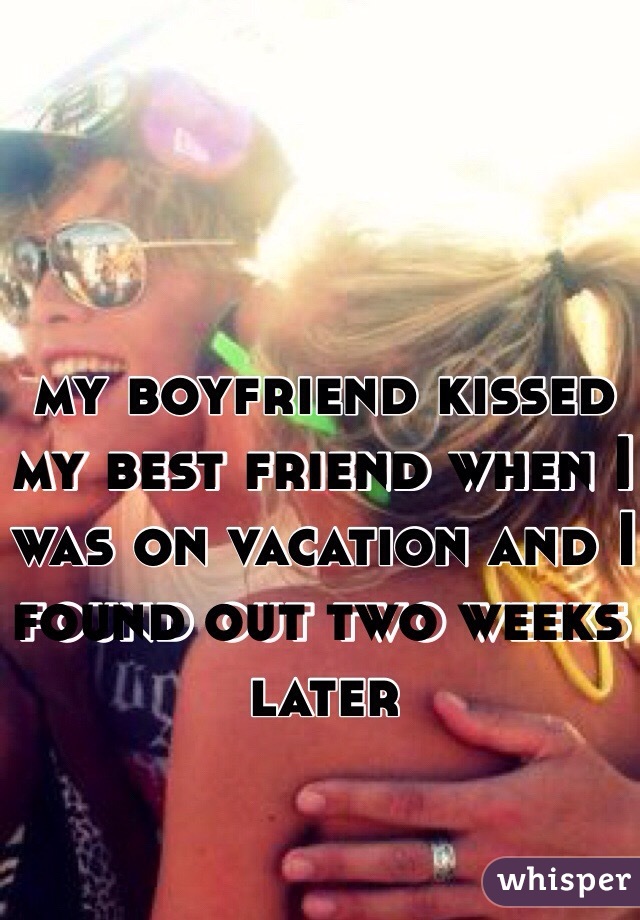 my boyfriend kissed my best friend when I was on vacation and I found out two weeks later