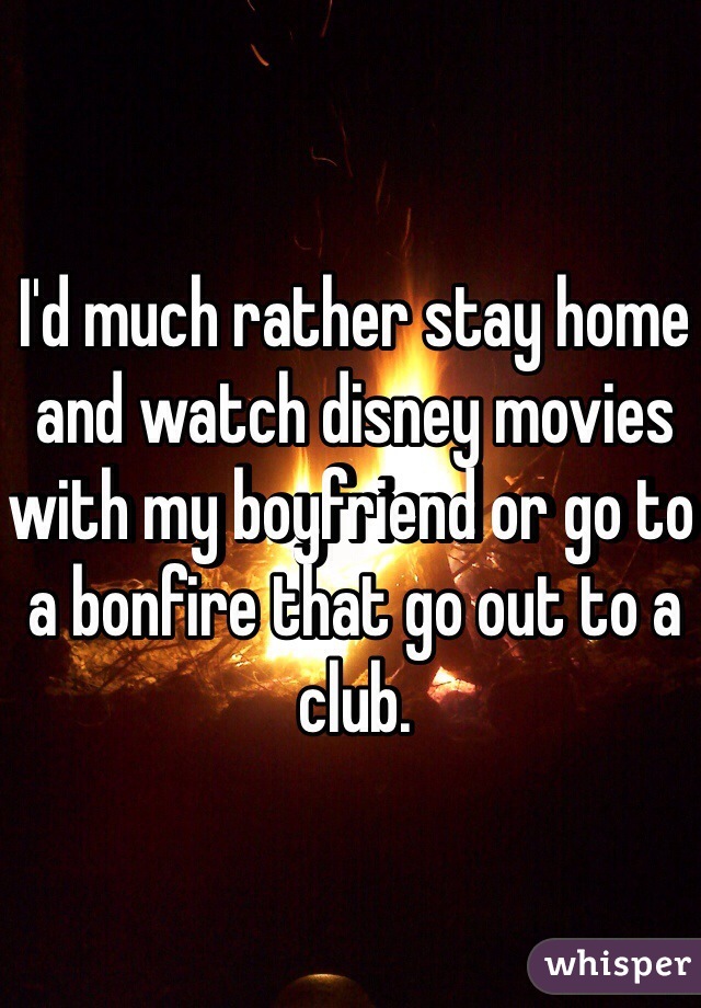 I'd much rather stay home and watch disney movies with my boyfriend or go to a bonfire that go out to a club. 