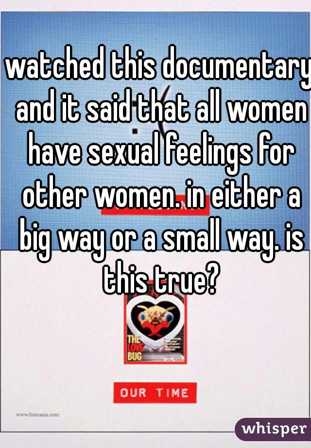 watched this documentary and it said that all women have sexual feelings for other women. in either a big way or a small way. is this true?