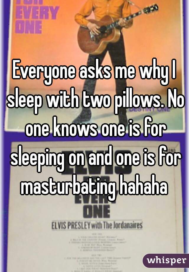 Everyone asks me why I sleep with two pillows. No one knows one is for sleeping on and one is for masturbating hahaha 