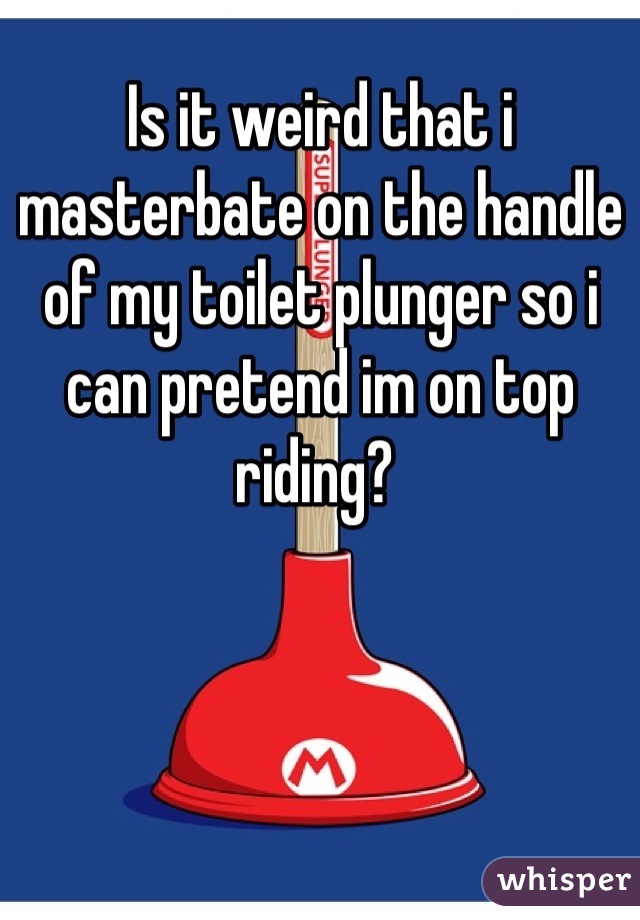 Is it weird that i masterbate on the handle of my toilet plunger so i can pretend im on top riding? 