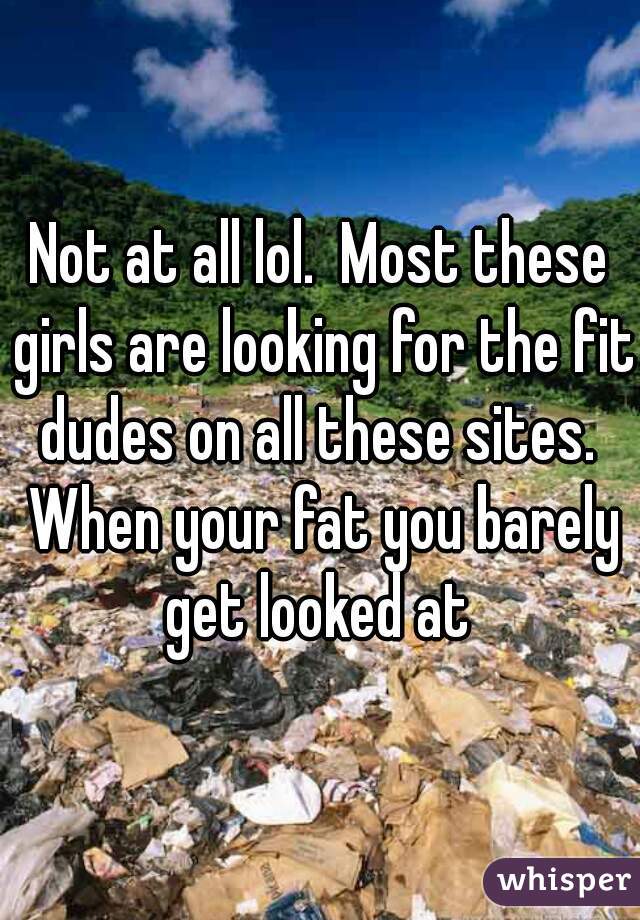 Not at all lol.  Most these girls are looking for the fit dudes on all these sites.  When your fat you barely get looked at 