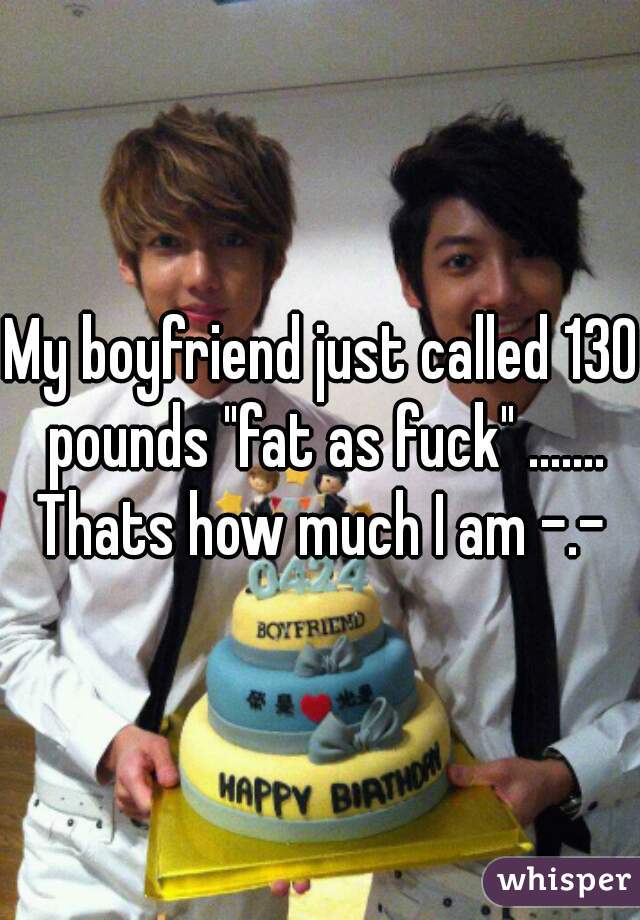 My boyfriend just called 130 pounds "fat as fuck" ....... Thats how much I am -.- 