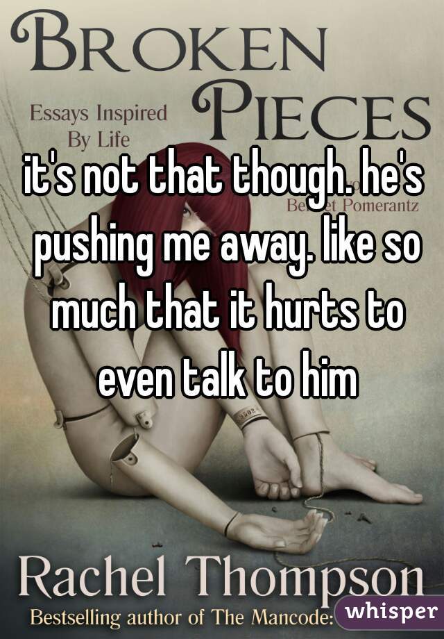 it's not that though. he's pushing me away. like so much that it hurts to even talk to him
