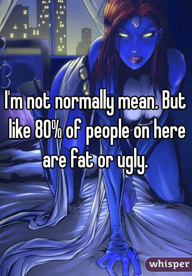 I'm not normally mean. But like 80% of people on here are fat or ugly. 