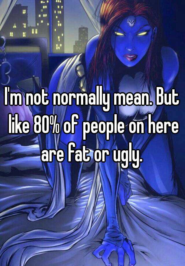 I'm not normally mean. But like 80% of people on here are fat or ugly. 