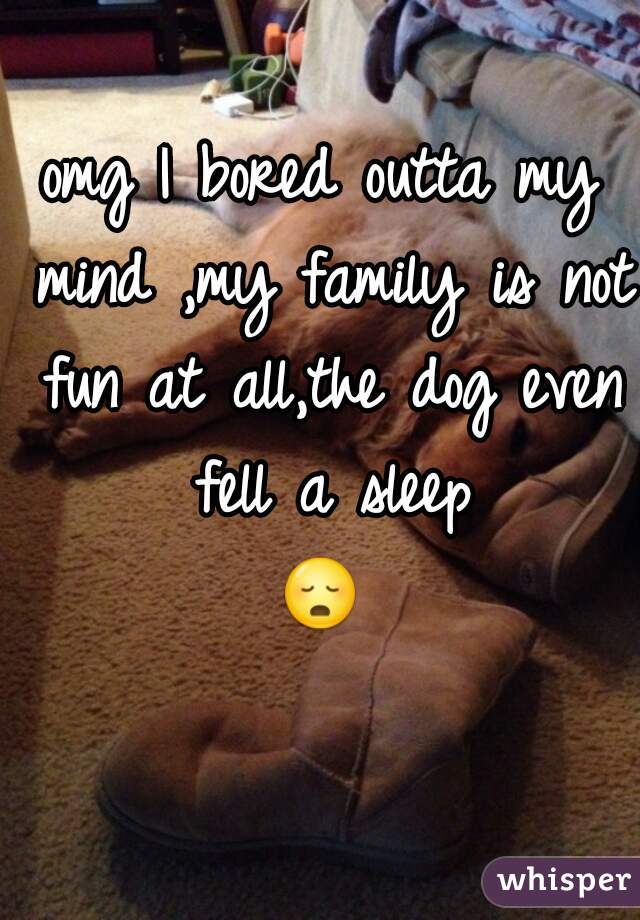 omg I bored outta my mind ,my family is not fun at all,the dog even fell a sleep
😳 