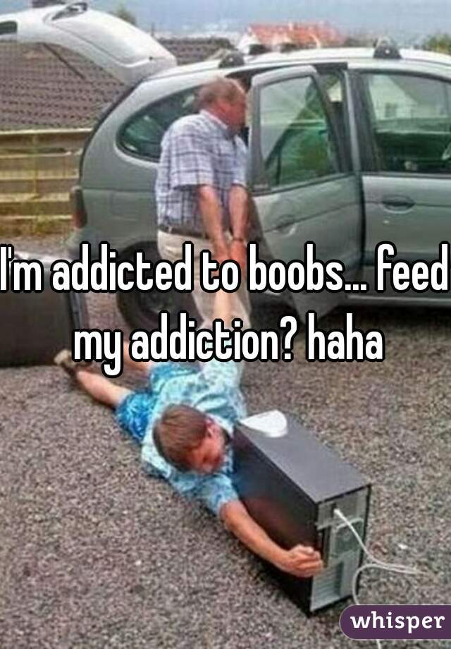 I'm addicted to boobs... feed my addiction? haha