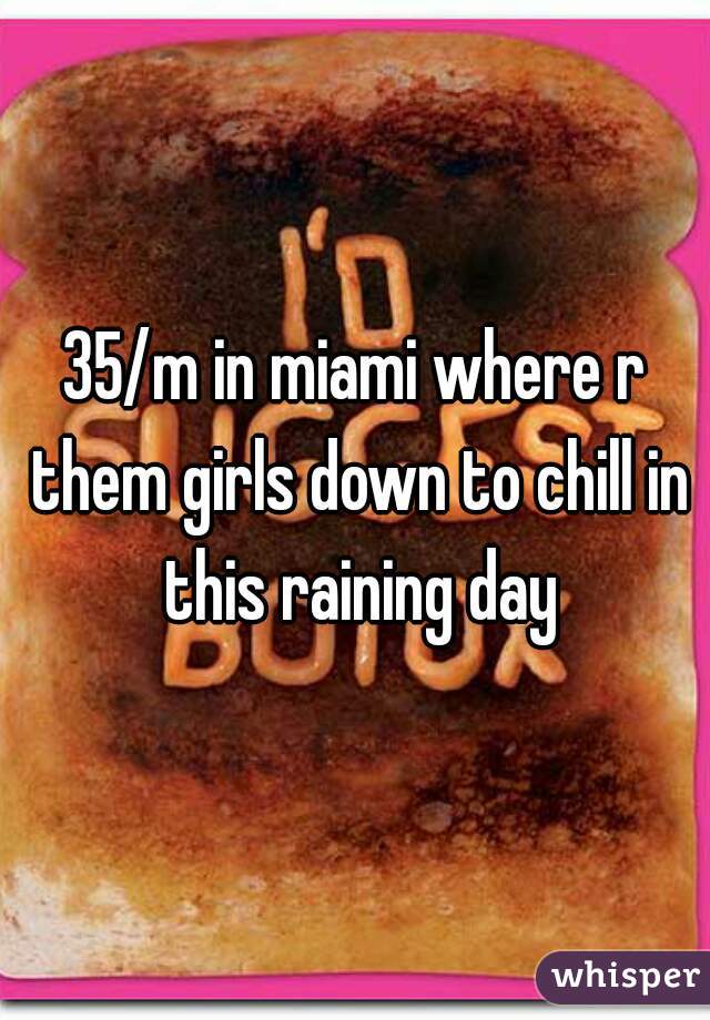 35/m in miami where r them girls down to chill in this raining day