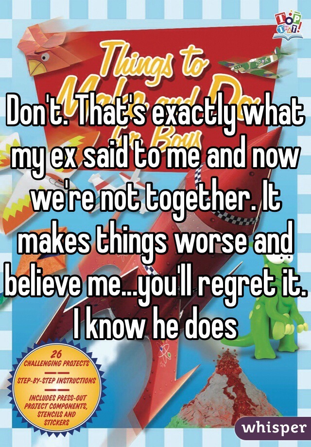 Don't. That's exactly what my ex said to me and now we're not together. It makes things worse and believe me...you'll regret it. I know he does