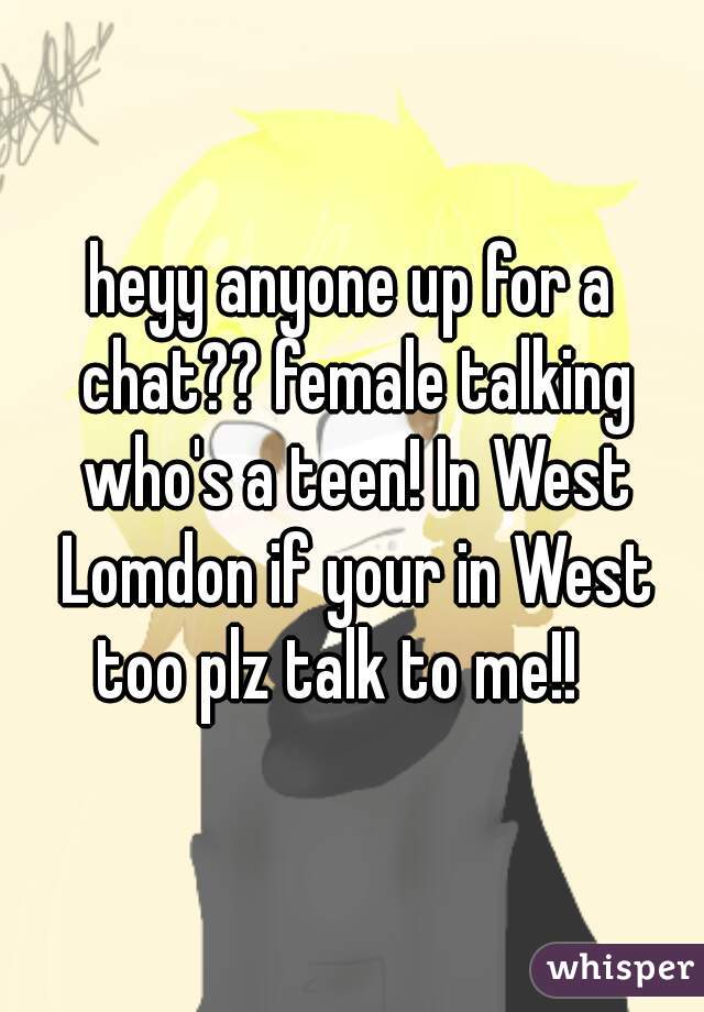 heyy anyone up for a chat?? female talking who's a teen! In West Lomdon if your in West too plz talk to me!!   