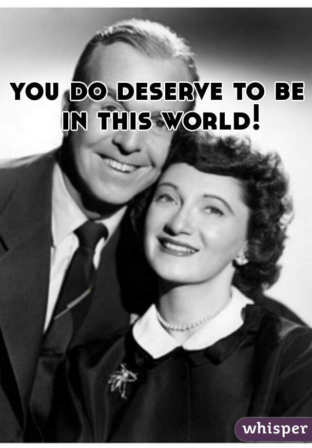 you do deserve to be in this world!