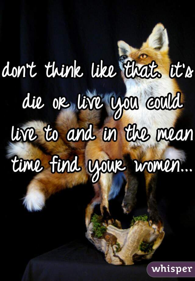 don't think like that. it's die or live you could live to and in the mean time find your women... 