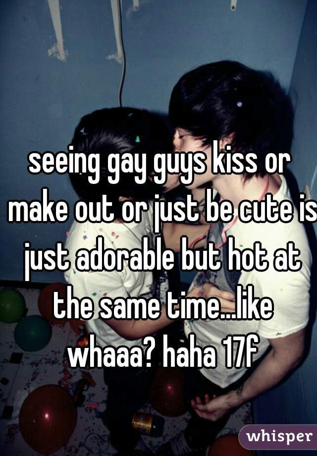 seeing gay guys kiss or make out or just be cute is just adorable but hot at the same time...like whaaa? haha 17f