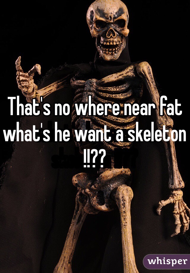 That's no where near fat what's he want a skeleton !!??