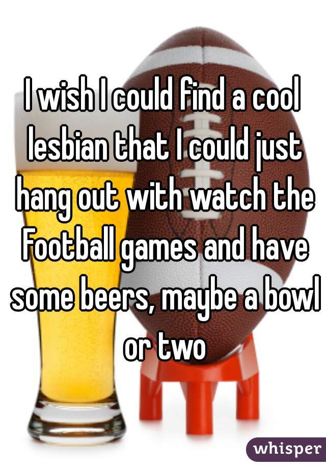 I wish I could find a cool lesbian that I could just hang out with watch the Football games and have some beers, maybe a bowl or two