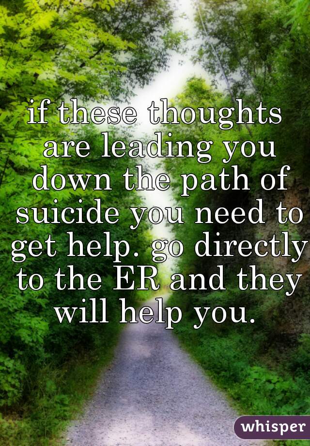if these thoughts are leading you down the path of suicide you need to get help. go directly to the ER and they will help you. 