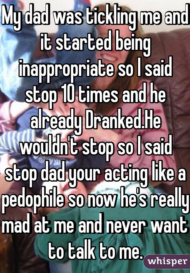 My dad was tickling me and it started being inappropriate so I said stop 10 times and he already Dranked.He wouldn't stop so I said stop dad your acting like a pedophile so now he's really mad at me and never want to talk to me. 