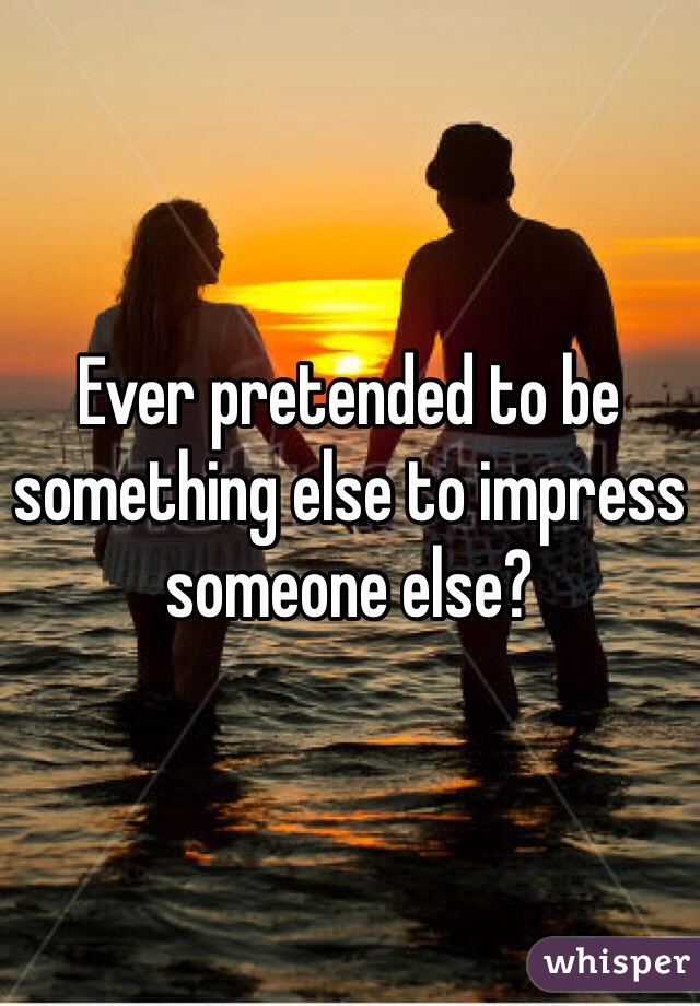 Ever pretended to be something else to impress someone else?