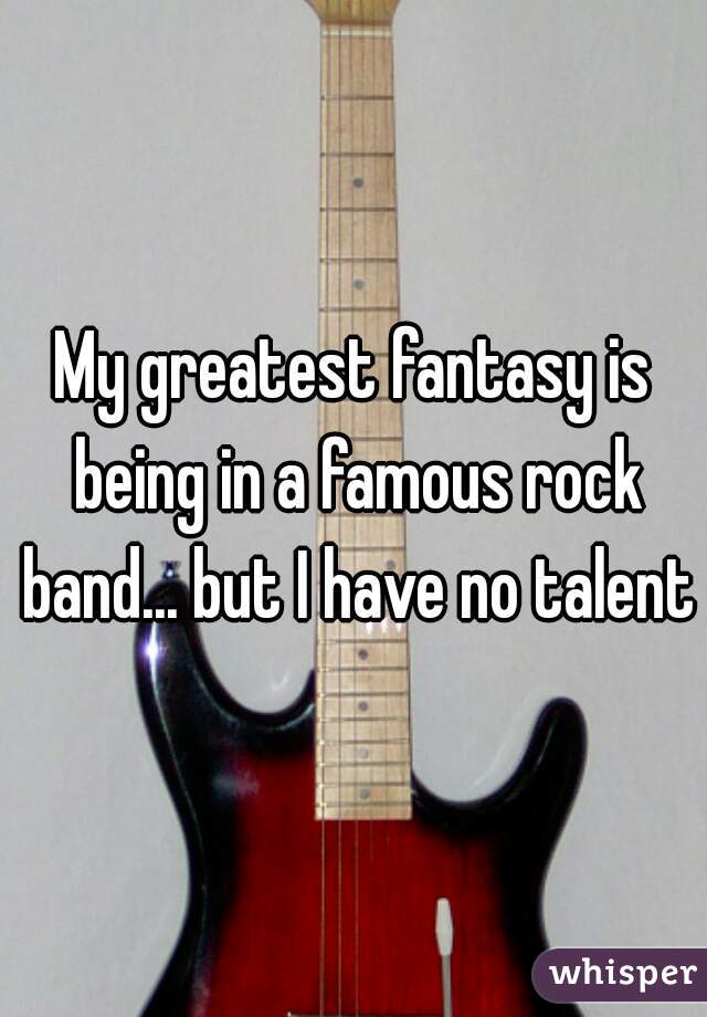 My greatest fantasy is being in a famous rock band... but I have no talent