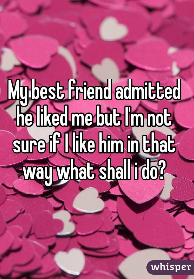 My best friend admitted he liked me but I'm not sure if I like him in that way what shall i do? 
