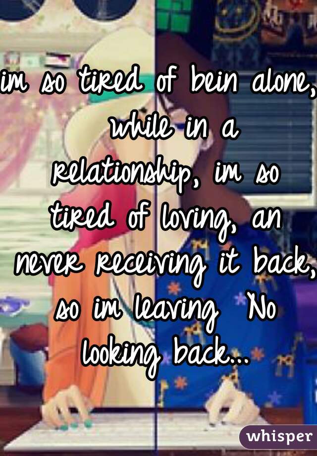 im so tired of bein alone,  while in a relationship, im so tired of loving, an never receiving it back, so im leaving  No looking back...